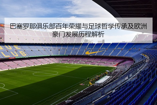 巴塞罗那俱乐部百年荣耀与足球哲学传承及欧洲豪门发展历程解析