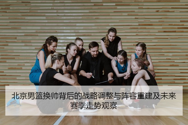 北京男篮换帅背后的战略调整与阵容重建及未来赛季走势观察