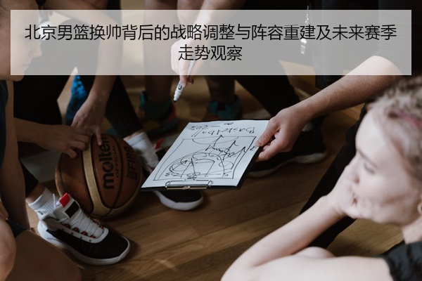 北京男篮换帅背后的战略调整与阵容重建及未来赛季走势观察