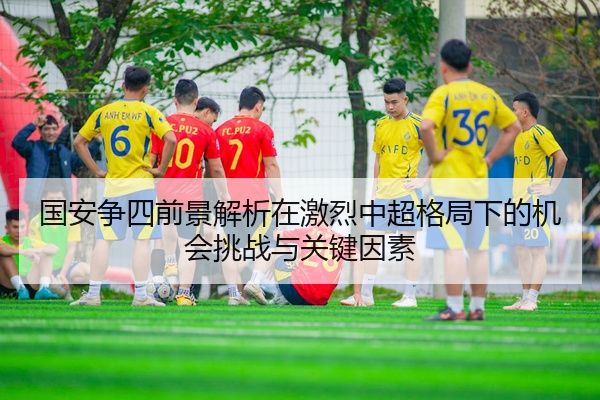 国安争四前景解析在激烈中超格局下的机会挑战与关键因素