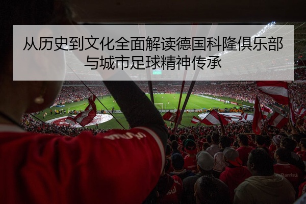 从历史到文化全面解读德国科隆俱乐部与城市足球精神传承