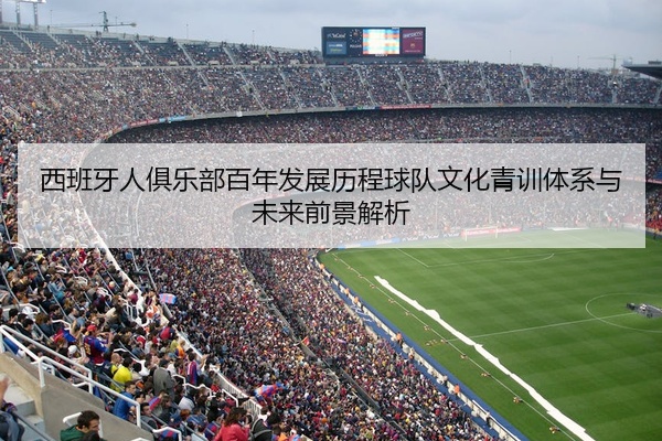 西班牙人俱乐部百年发展历程球队文化青训体系与未来前景解析