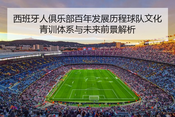 西班牙人俱乐部百年发展历程球队文化青训体系与未来前景解析