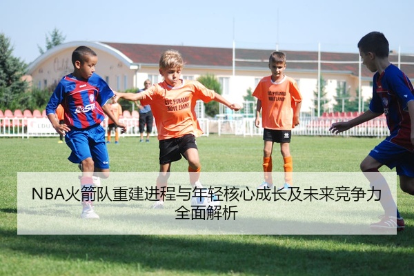 NBA火箭队重建进程与年轻核心成长及未来竞争力全面解析