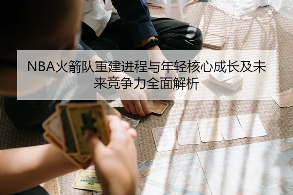 NBA火箭队重建进程与年轻核心成长及未来竞争力全面解析
