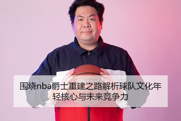 围绕nba爵士重建之路解析球队文化年轻核心与未来竞争力
