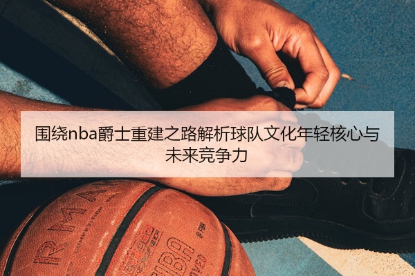 围绕nba爵士重建之路解析球队文化年轻核心与未来竞争力