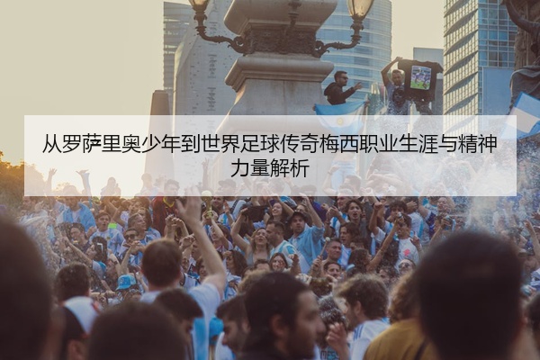 从罗萨里奥少年到世界足球传奇梅西职业生涯与精神力量解析