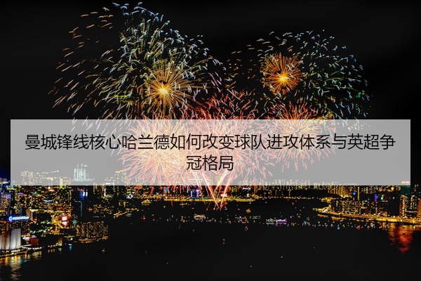 曼城锋线核心哈兰德如何改变球队进攻体系与英超争冠格局