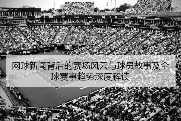 网球新闻背后的赛场风云与球员故事及全球赛事趋势深度解读