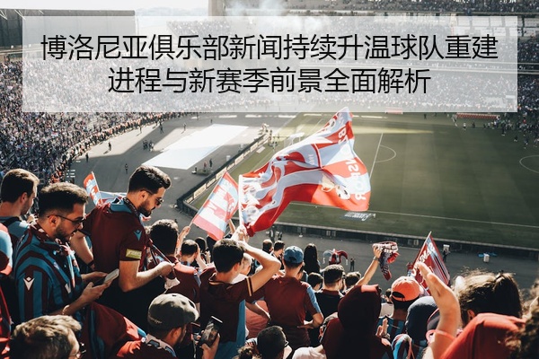 博洛尼亚俱乐部新闻持续升温球队重建进程与新赛季前景全面解析