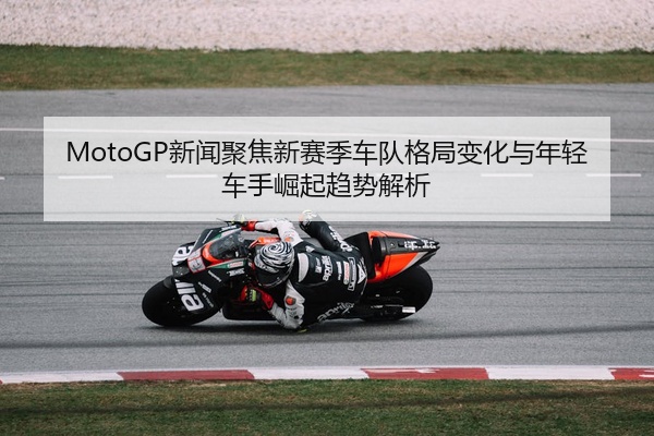 MotoGP新闻聚焦新赛季车队格局变化与年轻车手崛起趋势解析