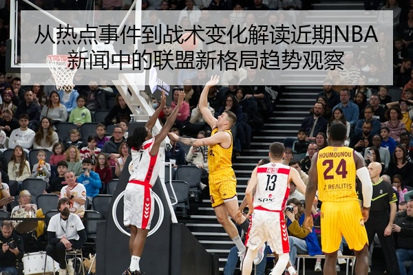 从热点事件到战术变化解读近期NBA新闻中的联盟新格局趋势观察