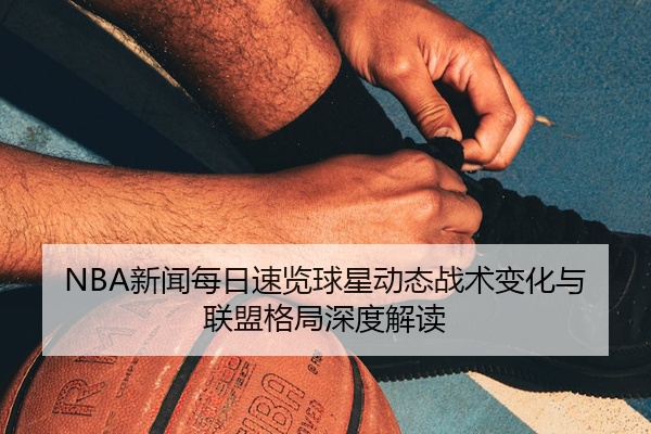 NBA新闻每日速览球星动态战术变化与联盟格局深度解读