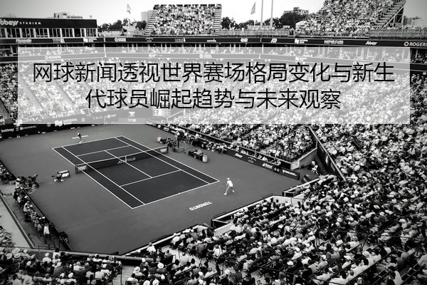 网球新闻透视世界赛场格局变化与新生代球员崛起趋势与未来观察