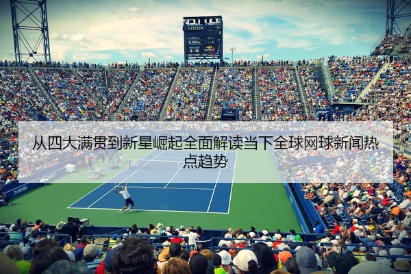 从四大满贯到新星崛起全面解读当下全球网球新闻热点趋势