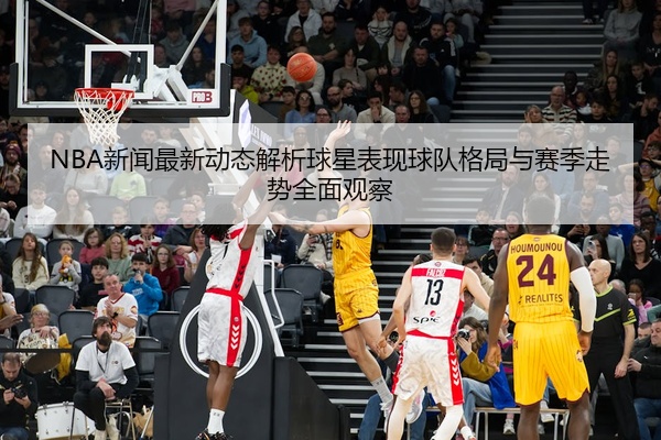 NBA新闻最新动态解析球星表现球队格局与赛季走势全面观察