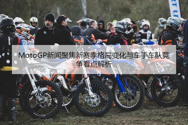 MotoGP新闻聚焦新赛季格局变化与车手车队竞争看点解析