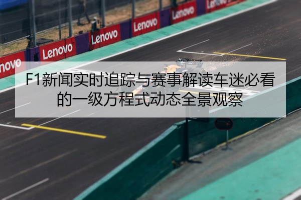 F1新闻实时追踪与赛事解读车迷必看的一级方程式动态全景观察