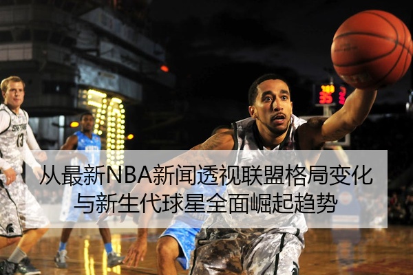 从最新NBA新闻透视联盟格局变化与新生代球星全面崛起趋势