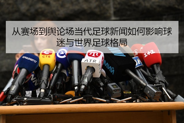 从赛场到舆论场当代足球新闻如何影响球迷与世界足球格局