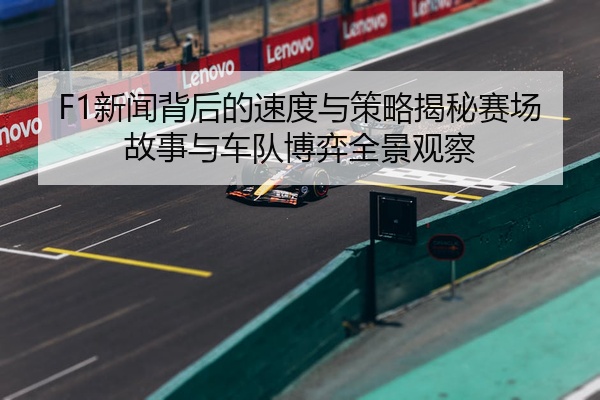F1新闻背后的速度与策略揭秘赛场故事与车队博弈全景观察