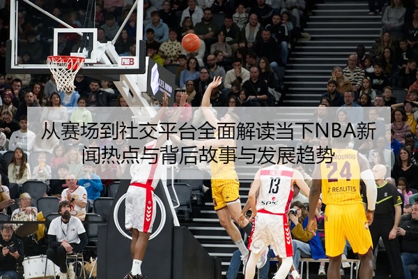从赛场到社交平台全面解读当下NBA新闻热点与背后故事与发展趋势