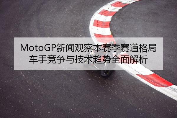MotoGP新闻观察本赛季赛道格局车手竞争与技术趋势全面解析