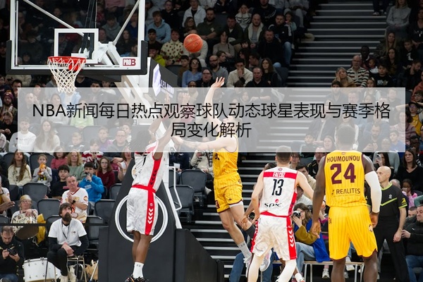 NBA新闻每日热点观察球队动态球星表现与赛季格局变化解析