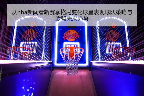 从nba新闻看新赛季格局变化球星表现球队策略与联盟未来趋势