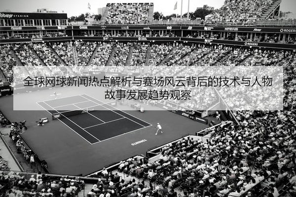 全球网球新闻热点解析与赛场风云背后的技术与人物故事发展趋势观察
