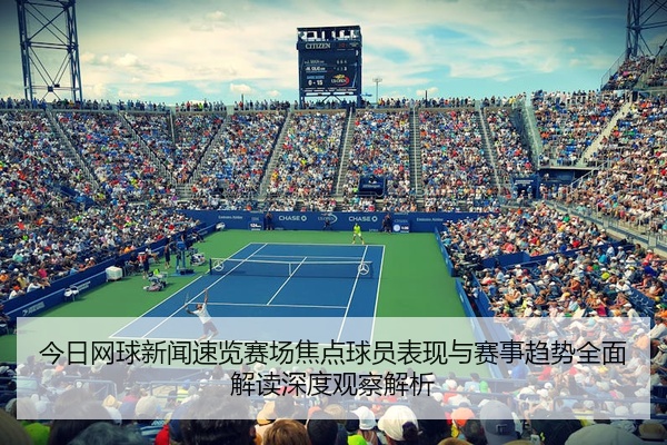 今日网球新闻速览赛场焦点球员表现与赛事趋势全面解读深度观察解析