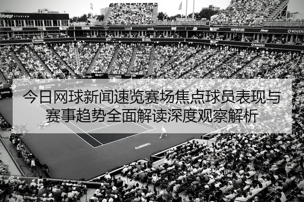 今日网球新闻速览赛场焦点球员表现与赛事趋势全面解读深度观察解析