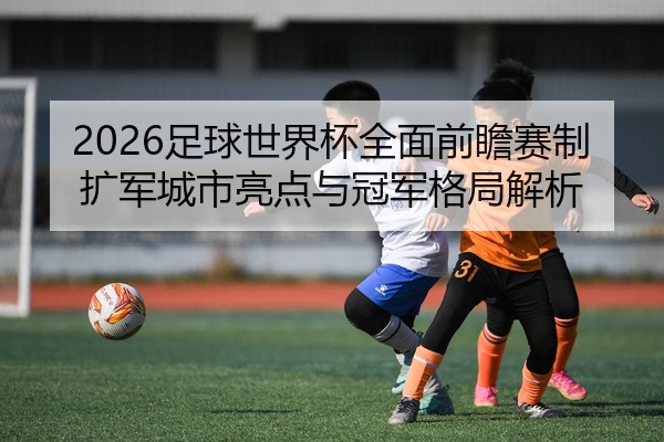 2026足球世界杯全面前瞻赛制扩军城市亮点与冠军格局解析
