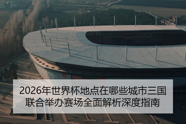 2026年世界杯地点在哪些城市三国联合举办赛场全面解析深度指南