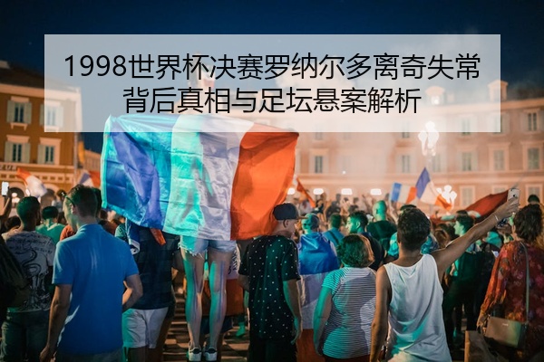1998世界杯决赛罗纳尔多离奇失常背后真相与足坛悬案解析