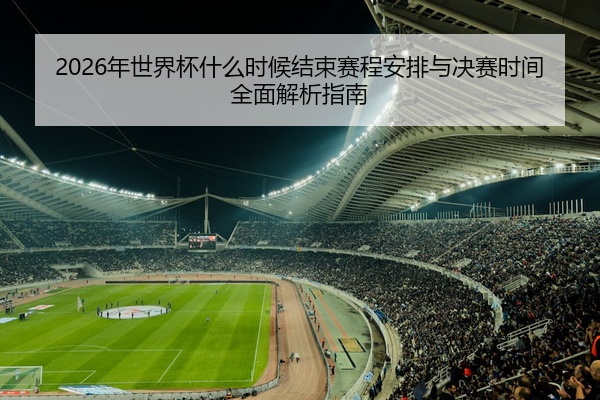 2026年世界杯什么时候结束赛程安排与决赛时间全面解析指南