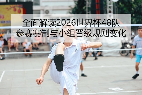 全面解读2026世界杯48队参赛赛制与小组晋级规则变化
