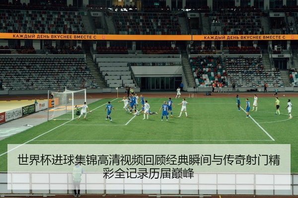世界杯进球集锦高清视频回顾经典瞬间与传奇射门精彩全记录历届巅峰