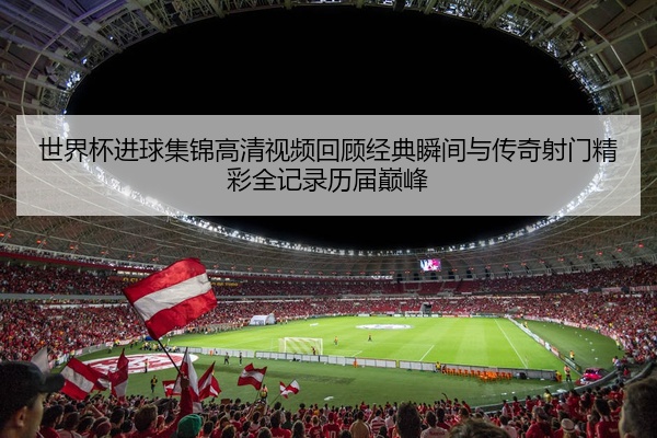 世界杯进球集锦高清视频回顾经典瞬间与传奇射门精彩全记录历届巅峰