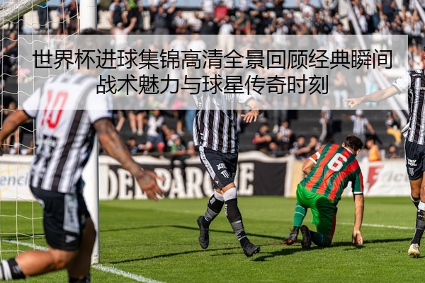 世界杯进球集锦高清全景回顾经典瞬间战术魅力与球星传奇时刻