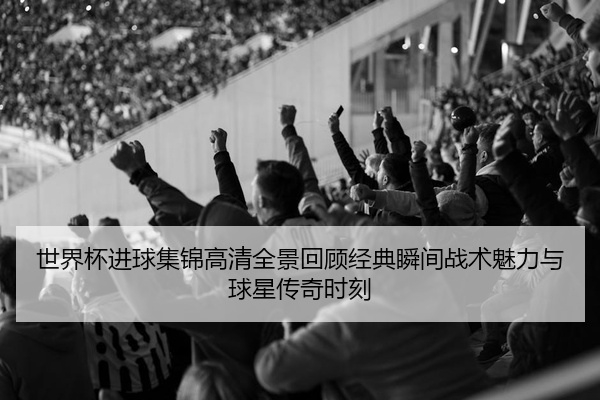 世界杯进球集锦高清全景回顾经典瞬间战术魅力与球星传奇时刻