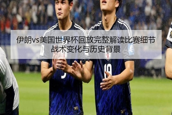 伊朗vs美国世界杯回放完整解读比赛细节战术变化与历史背景