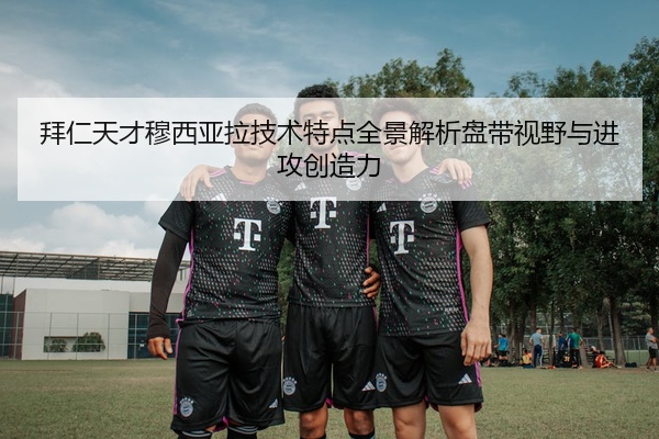 拜仁天才穆西亚拉技术特点全景解析盘带视野与进攻创造力