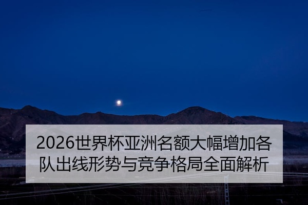 2026世界杯亚洲名额大幅增加各队出线形势与竞争格局全面解析