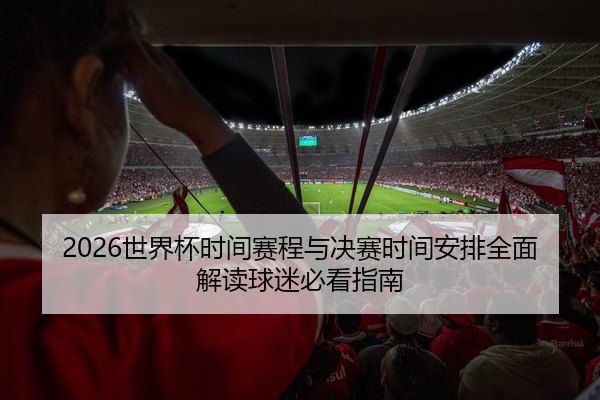 2026世界杯时间赛程与决赛时间安排全面解读球迷必看指南