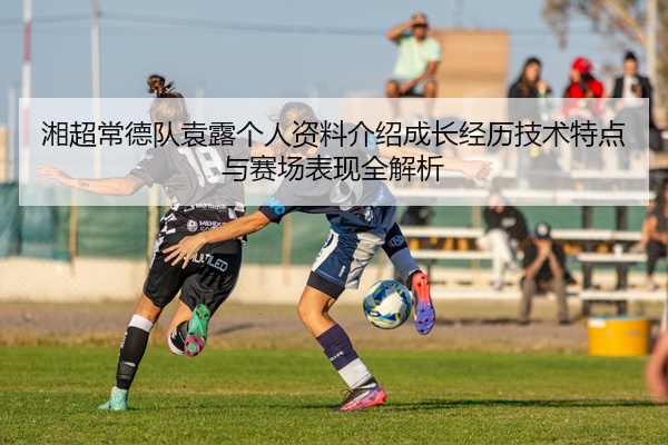 湘超常德队袁露个人资料介绍成长经历技术特点与赛场表现全解析
