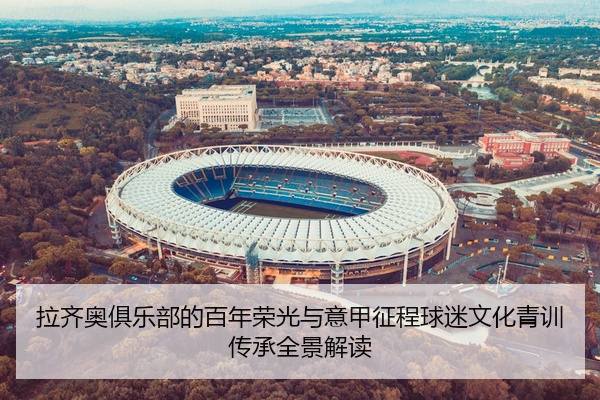 拉齐奥俱乐部的百年荣光与意甲征程球迷文化青训传承全景解读