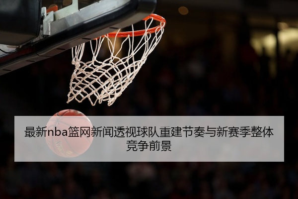 最新nba篮网新闻透视球队重建节奏与新赛季整体竞争前景