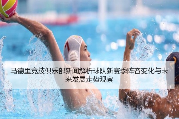 马德里竞技俱乐部新闻解析球队新赛季阵容变化与未来发展走势观察